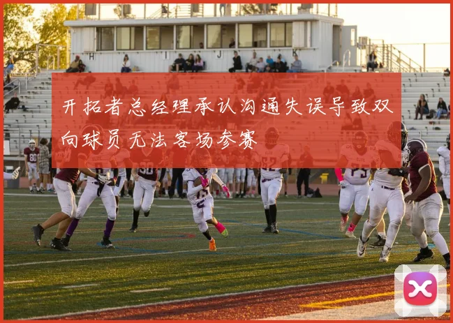 开拓者总经理承认沟通失误导致双向球员无法客场参赛