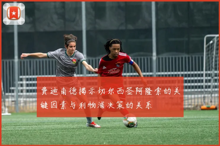 费迪南德揭示切尔西签阿隆索的关键因素与利物浦决策的关系