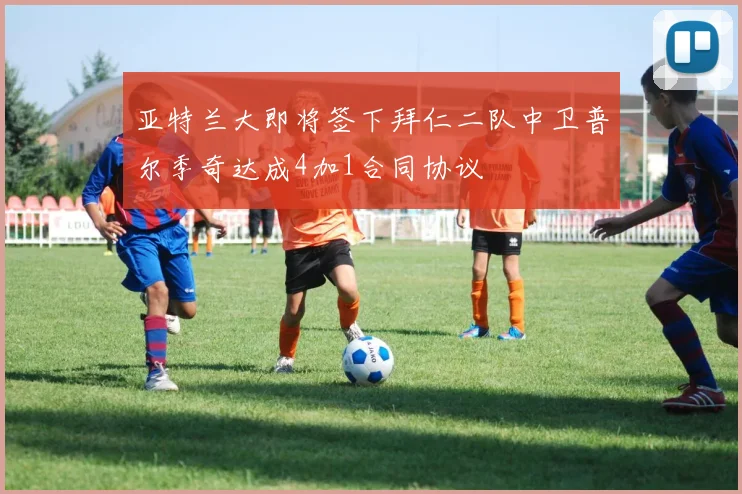 亚特兰大即将签下拜仁二队中卫普尔季奇达成4加1合同协议
