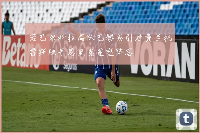 若巴尔科拉离队巴黎或引进费兰托雷斯联手恩里克重塑阵容