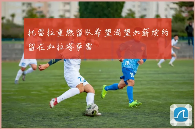 托雷拉重燃留队希望渴望加薪续约留在加拉塔萨雷
