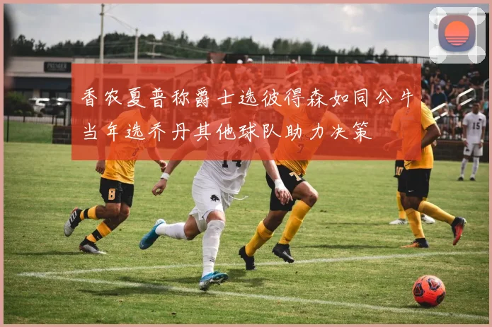 香农夏普称爵士选彼得森如同公牛当年选乔丹其他球队助力决策