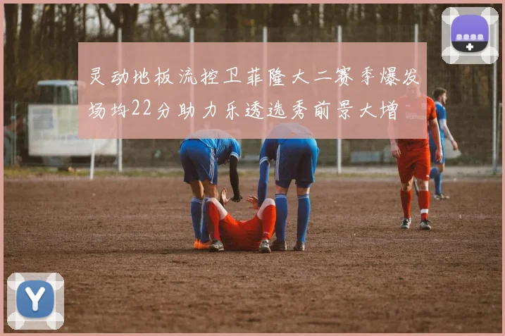 灵动地板流控卫菲隆大二赛季爆发场均22分助力乐透选秀前景大增