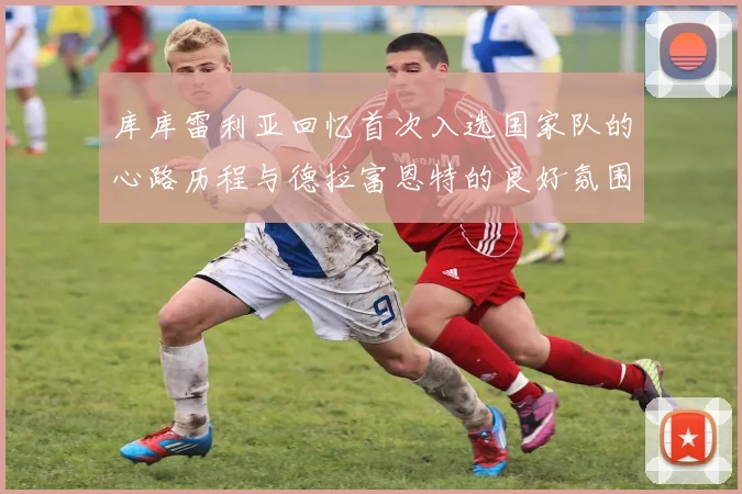 库库雷利亚回忆首次入选国家队的心路历程与德拉富恩特的良好氛围