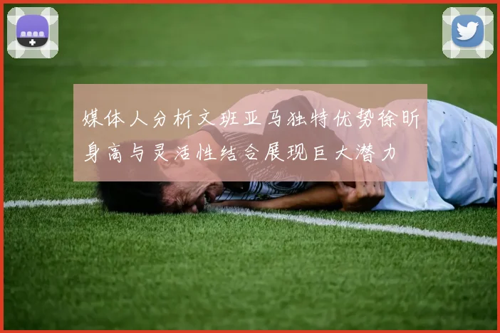 媒体人分析文班亚马独特优势徐昕身高与灵活性结合展现巨大潜力