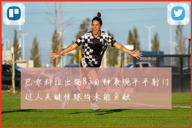 巴尔科拉出场83分钟表现平平射门过人关键传球均未能贡献