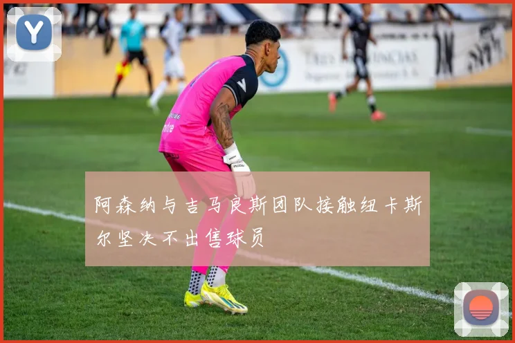 阿森纳与吉马良斯团队接触纽卡斯尔坚决不出售球员