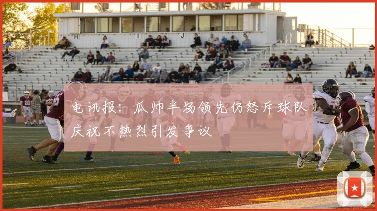 电讯报：瓜帅半场领先仍怒斥球队庆祝不热烈引发争议