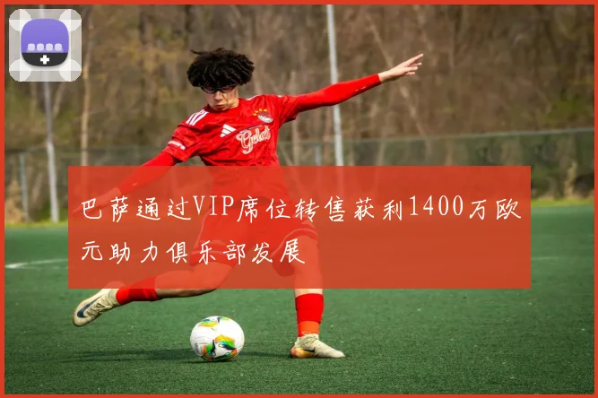 巴萨通过VIP席位转售获利1400万欧元助力俱乐部发展
