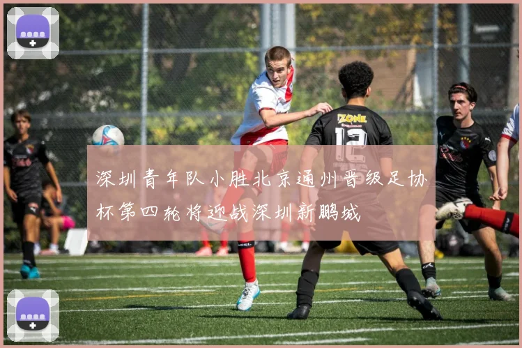 深圳青年队小胜北京通州晋级足协杯第四轮将迎战深圳新鹏城