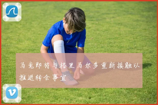 马竞即将与格里马尔多重新接触以推进转会事宜