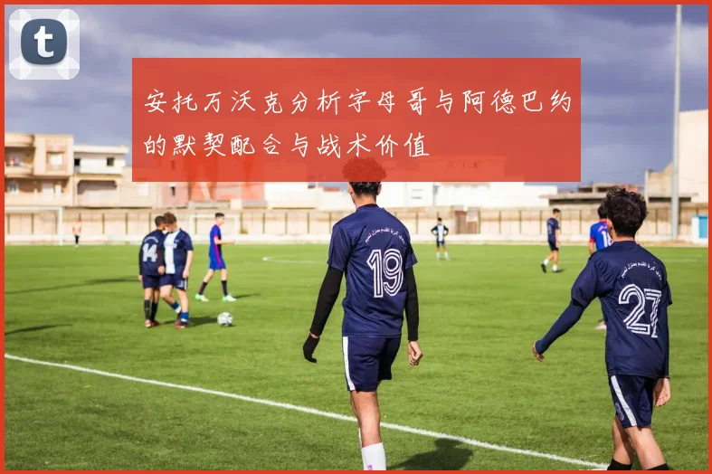 安托万沃克分析字母哥与阿德巴约的默契配合与战术价值
