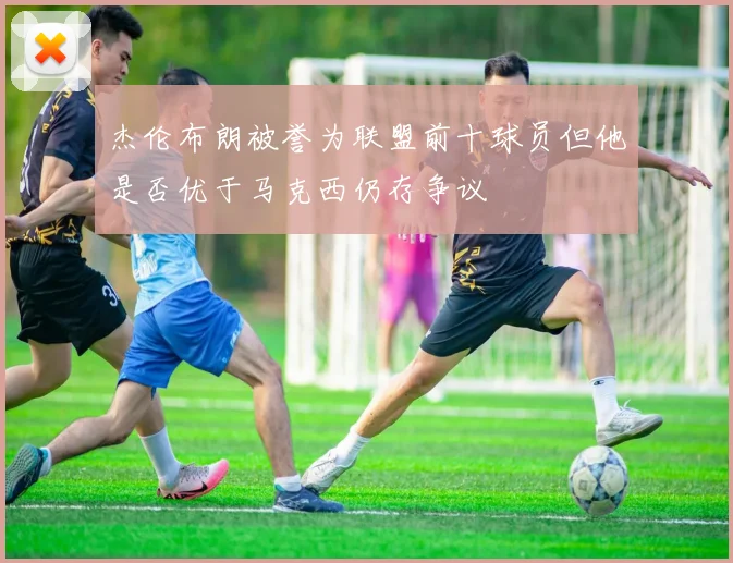 杰伦布朗被誉为联盟前十球员但他是否优于马克西仍存争议